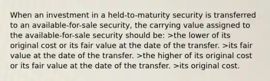 When an investment in a held-to-maturity security is transferred to an available-for-sale security, the carrying value assigned to the available-for-sale security should be: >the lower of its original cost or its fair value at the date of the transfer. >its fair value at the date of the transfer. >the higher of its original cost or its fair value at the date of the transfer. >its original cost.