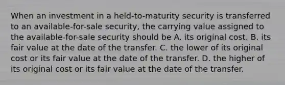 When an investment in a held-to-maturity security is transferred to an available-for-sale security, the carrying value assigned to the available-for-sale security should be A. its original cost. B. its fair value at the date of the transfer. C. the lower of its original cost or its fair value at the date of the transfer. D. the higher of its original cost or its fair value at the date of the transfer.