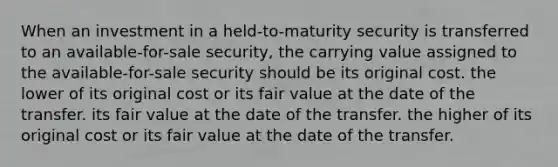 When an investment in a held-to-maturity security is transferred to an available-for-sale security, the carrying value assigned to the available-for-sale security should be its original cost. the lower of its original cost or its fair value at the date of the transfer. its fair value at the date of the transfer. the higher of its original cost or its fair value at the date of the transfer.