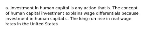 a. Investment in human capital is any action that b. The concept of human capital investment explains wage differentials because investment in human capital c. The long-run rise in real-wage rates in the United States