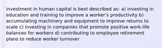 investment in human capital is best described as: a) investing in education and training to improve a worker's productivity b) accumulating machinery and equipment to improve returns to scale c) investing in companies that promote positive work-life balances for workers d) contributing to employee retirement plans to reduce worker turnover