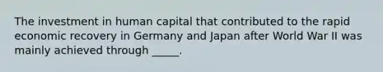 The investment in human capital that contributed to the rapid economic recovery in Germany and Japan after World War II was mainly achieved through _____.