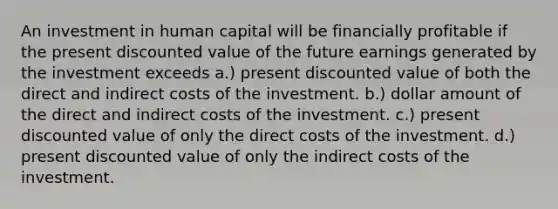 An investment in human capital will be financially profitable if the present discounted value of the future earnings generated by the investment exceeds a.) present discounted value of both the direct and indirect costs of the investment. b.) dollar amount of the direct and indirect costs of the investment. c.) present discounted value of only the direct costs of the investment. d.) present discounted value of only the indirect costs of the investment.