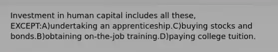 Investment in human capital includes all these, EXCEPT:A)undertaking an apprenticeship.C)buying stocks and bonds.B)obtaining on-the-job training.D)paying college tuition.