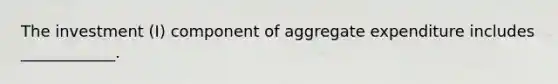 The investment (I) component of aggregate expenditure includes​ ____________.