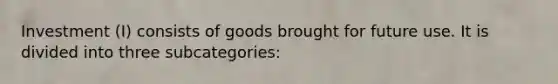 Investment (I) consists of goods brought for future use. It is divided into three subcategories: