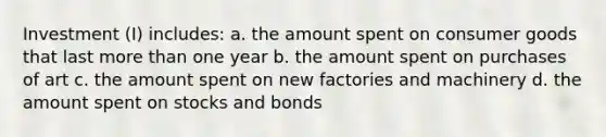 Investment (I) includes: a. the amount spent on consumer goods that last more than one year b. the amount spent on purchases of art c. the amount spent on new factories and machinery d. the amount spent on stocks and bonds