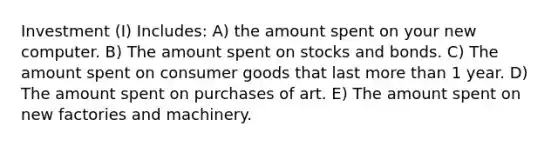 Investment (I) Includes: A) the amount spent on your new computer. B) The amount spent on stocks and bonds. C) The amount spent on consumer goods that last more than 1 year. D) The amount spent on purchases of art. E) The amount spent on new factories and machinery.