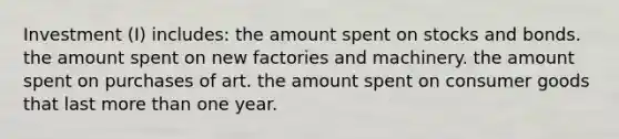 Investment (I) includes: the amount spent on stocks and bonds. the amount spent on new factories and machinery. the amount spent on purchases of art. the amount spent on consumer goods that last more than one year.