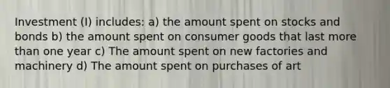 Investment (I) includes: a) the amount spent on stocks and bonds b) the amount spent on consumer goods that last more than one year c) The amount spent on new factories and machinery d) The amount spent on purchases of art