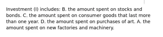 Investment (I) includes: B. the amount spent on stocks and bonds. C. the amount spent on consumer goods that last more than one year. D. the amount spent on purchases of art. A. the amount spent on new factories and machinery.