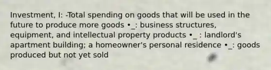 Investment, I: -Total spending on goods that will be used in the future to produce more goods •_: business structures, equipment, and intellectual property products •_ : landlord's apartment building; a homeowner's personal residence •_: goods produced but not yet sold