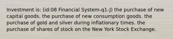 Investment is: (id:08 Financial System-q1-J) the purchase of new capital goods. the purchase of new consumption goods. the purchase of gold and silver during inflationary times. the purchase of shares of stock on the New York Stock Exchange.