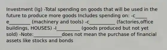 Investment (Ig) -Total spending on goods that will be used in the future to produce more goods Includes spending on: -c_____ e_________ (machinery and tools) -c___________ (factories,office buildings, HOUSES) -I__________ (goods produced but not yet sold) -Note:____________does not mean the purchase of financial assets like stocks and bonds