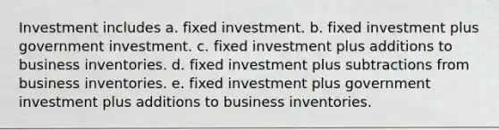 Investment includes a. fixed investment. b. fixed investment plus government investment. c. fixed investment plus additions to business inventories. d. fixed investment plus subtractions from business inventories. e. fixed investment plus government investment plus additions to business inventories.