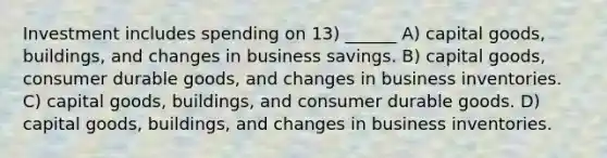 Investment includes spending on 13) ______ A) capital goods, buildings, and changes in business savings. B) capital goods, consumer durable goods, and changes in business inventories. C) capital goods, buildings, and consumer durable goods. D) capital goods, buildings, and changes in business inventories.