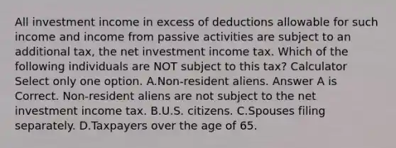 All investment income in excess of deductions allowable for such income and income from passive activities are subject to an additional tax, the net investment income tax. Which of the following individuals are NOT subject to this tax? Calculator Select only one option. A.Non-resident aliens. Answer A is Correct. Non-resident aliens are not subject to the net investment income tax. B.U.S. citizens. C.Spouses filing separately. D.Taxpayers over the age of 65.