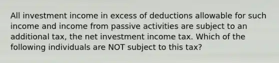 All investment income in excess of deductions allowable for such income and income from passive activities are subject to an additional tax, the net investment income tax. Which of the following individuals are NOT subject to this tax?