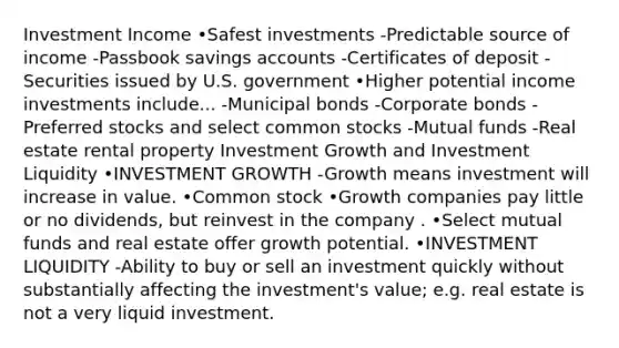 Investment Income •Safest investments -Predictable source of income -Passbook savings accounts -Certificates of deposit -Securities issued by U.S. government •Higher potential income investments include... -Municipal bonds -Corporate bonds -Preferred stocks and select common stocks -Mutual funds -Real estate rental property Investment Growth and Investment Liquidity •INVESTMENT GROWTH -Growth means investment will increase in value. •Common stock •Growth companies pay little or no dividends, but reinvest in the company . •Select mutual funds and real estate offer growth potential. •INVESTMENT LIQUIDITY -Ability to buy or sell an investment quickly without substantially affecting the investment's value; e.g. real estate is not a very liquid investment.