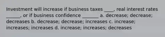 Investment will increase if business taxes ____, real interest rates ______, or if business confidence _______ a. decrease; decrease; decreases b. decrease; decrease; increases c. increase; increases; increases d. increase; increases; decreases