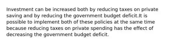 Investment can be increased both by reducing taxes on private saving and by reducing the government budget deficit.It is possible to implement both of these policies at the same time because reducing taxes on private spending has the effect of decreasing the government budget deficit.