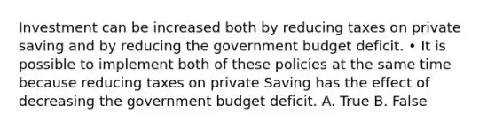 Investment can be increased both by reducing taxes on private saving and by reducing the government budget deficit. • It is possible to implement both of these policies at the same time because reducing taxes on private Saving has the effect of decreasing the government budget deficit. A. True B. False