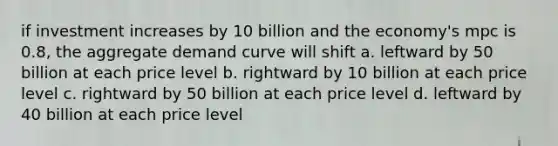 if investment increases by 10 billion and the economy's mpc is 0.8, the aggregate demand curve will shift a. leftward by 50 billion at each price level b. rightward by 10 billion at each price level c. rightward by 50 billion at each price level d. leftward by 40 billion at each price level