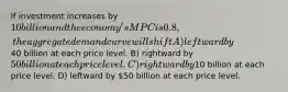 If investment increases by 10 billion and the economy's MPC is 0.8, the aggregate demand curve will shift A) leftward by40 billion at each price level. B) rightward by 50 billion at each price level. C) rightward by10 billion at each price level. D) leftward by 50 billion at each price level.