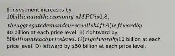 If investment increases by 10 billion and the economy's MPC is 0.8, the aggregate demand curve will shift A) leftward by40 billion at each price level. B) rightward by 50 billion at each price level. C) rightward by10 billion at each price level. D) leftward by 50 billion at each price level.