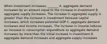 When investment​ increases, _______ A. aggregate demand increases by an amount equal to the increase in investment B. aggregate supply increases. The increase in aggregate supply is greater than the increase in investment because capital​ increases, which increases potential GDP C. aggregate demand increases and income increases. The increase in income induces an increase in consumption expenditure so aggregate demand increases by more than the initial increase in investment D. aggregate demand increases and aggregate supply increases