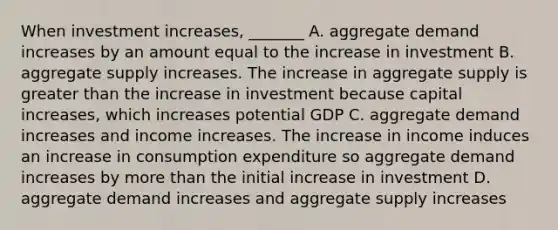 When investment​ increases, _______ A. aggregate demand increases by an amount equal to the increase in investment B. aggregate supply increases. The increase in aggregate supply is greater than the increase in investment because capital​ increases, which increases potential GDP C. aggregate demand increases and income increases. The increase in income induces an increase in consumption expenditure so aggregate demand increases by more than the initial increase in investment D. aggregate demand increases and aggregate supply increases