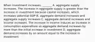 When investment​ increases, _______ A. aggregate supply increases. The increase in aggregate supply is greater than the increase in investment because capital​ increases, which increases potential GDP B. aggregate demand increases and aggregate supply increases C. aggregate demand increases and income increases. The increase in income induces an increase in consumption expenditure so aggregate demand increases by more than the initial increase in investment D. aggregate demand increases by an amount equal to the increase in investment