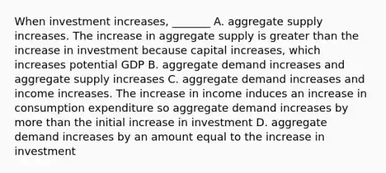 When investment​ increases, _______ A. aggregate supply increases. The increase in aggregate supply is <a href='https://www.questionai.com/knowledge/ktgHnBD4o3-greater-than' class='anchor-knowledge'>greater than</a> the increase in investment because capital​ increases, which increases potential GDP B. aggregate demand increases and aggregate supply increases C. aggregate demand increases and income increases. The increase in income induces an increase in consumption expenditure so aggregate demand increases by <a href='https://www.questionai.com/knowledge/keWHlEPx42-more-than' class='anchor-knowledge'>more than</a> the initial increase in investment D. aggregate demand increases by an amount equal to the increase in investment