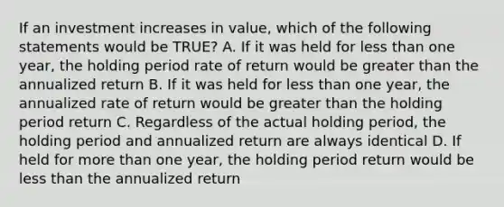 If an investment increases in value, which of the following statements would be TRUE? A. If it was held for less than one year, the holding period rate of return would be greater than the annualized return B. If it was held for less than one year, the annualized rate of return would be greater than the holding period return C. Regardless of the actual holding period, the holding period and annualized return are always identical D. If held for more than one year, the holding period return would be less than the annualized return