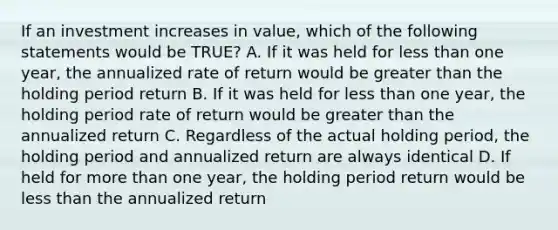 If an investment increases in value, which of the following statements would be TRUE? A. If it was held for less than one year, the annualized rate of return would be greater than the holding period return B. If it was held for less than one year, the holding period rate of return would be greater than the annualized return C. Regardless of the actual holding period, the holding period and annualized return are always identical D. If held for more than one year, the holding period return would be less than the annualized return