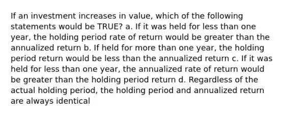 If an investment increases in value, which of the following statements would be TRUE? a. If it was held for less than one year, the holding period rate of return would be greater than the annualized return b. If held for more than one year, the holding period return would be less than the annualized return c. If it was held for less than one year, the annualized rate of return would be greater than the holding period return d. Regardless of the actual holding period, the holding period and annualized return are always identical