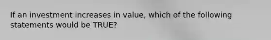 If an investment increases in value, which of the following statements would be TRUE?