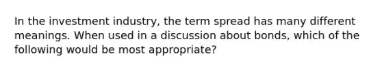 In the investment industry, the term spread has many different meanings. When used in a discussion about bonds, which of the following would be most appropriate?