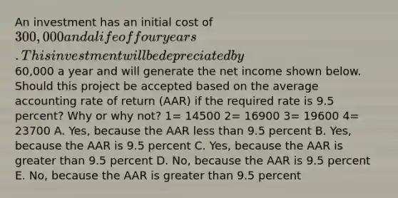 An investment has an initial cost of 300,000 and a life of four years. This investment will be depreciated by60,000 a year and will generate the net income shown below. Should this project be accepted based on the average accounting rate of return (AAR) if the required rate is 9.5 percent? Why or why not? 1= 14500 2= 16900 3= 19600 4= 23700 A. Yes, because the AAR less than 9.5 percent B. Yes, because the AAR is 9.5 percent C. Yes, because the AAR is greater than 9.5 percent D. No, because the AAR is 9.5 percent E. No, because the AAR is greater than 9.5 percent