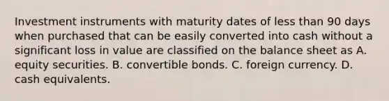 Investment instruments with maturity dates of less than 90 days when purchased that can be easily converted into cash without a significant loss in value are classified on the balance sheet as A. equity securities. B. convertible bonds. C. foreign currency. D. cash equivalents.