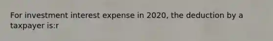 For investment interest expense in 2020, the deduction by a taxpayer is:r