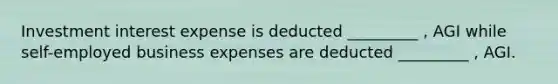 Investment interest expense is deducted _________ , AGI while self-employed business expenses are deducted _________ , AGI.