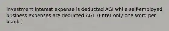 Investment interest expense is deducted AGI while self-employed business expenses are deducted AGI. (Enter only one word per blank.)