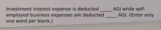 Investment interest expense is deducted _____ AGI while self-employed business expenses are deducted _____ AGI. (Enter only one word per blank.)