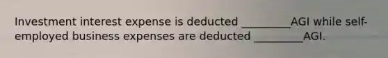 Investment interest expense is deducted _________AGI while self-employed business expenses are deducted _________AGI.