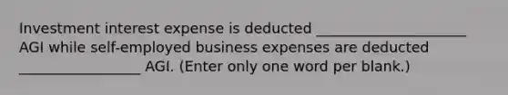 Investment interest expense is deducted _____________________ AGI while self-employed business expenses are deducted _________________ AGI. (Enter only one word per blank.)