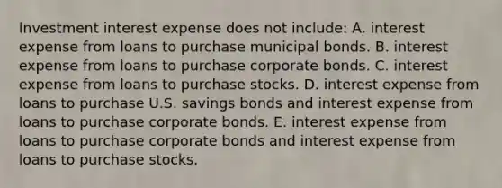 Investment interest expense does not include: A. interest expense from loans to purchase municipal bonds. B. interest expense from loans to purchase corporate bonds. C. interest expense from loans to purchase stocks. D. interest expense from loans to purchase U.S. savings bonds and interest expense from loans to purchase corporate bonds. E. interest expense from loans to purchase corporate bonds and interest expense from loans to purchase stocks.