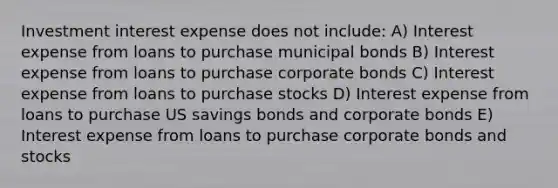 Investment interest expense does not include: A) Interest expense from loans to purchase municipal bonds B) Interest expense from loans to purchase corporate bonds C) Interest expense from loans to purchase stocks D) Interest expense from loans to purchase US savings bonds and corporate bonds E) Interest expense from loans to purchase corporate bonds and stocks