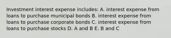 Investment interest expense includes: A. interest expense from loans to purchase municipal bonds B. interest expense from loans to purchase corporate bonds C. interest expense from loans to purchase stocks D. A and B E. B and C