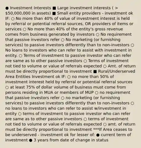 ● Investment Interests ■ Large investment interests ( > 50,000,000 in assets) ■ Small entity providers - investment ok IF: ○ No more than 40% of value of investment interest is held by referral or potential referral sources, OR providers of items or services ○ No more than 40% of the entity's gross revenue comes from business generated by investors ○ No requirement that passive investors refer ○ No marketing (or furnishing services) to passive investors differently than to non-investors ○ No loans to investors who can refer to assist with investment in entity. ○ Terms of investment to passive investor who can refer are same as to other passive investors ○ Terms of investment not tied to volume or value of referrals expected ○ Amt. of return must be directly proportional to investment ■ Rural/Underserved Area Entities Investment ok IF: ○ no more than 50% of investment interest held by referral or potential referral sources ○ at least 75% of dollar volume of business must come from persons residing in MUA or members of MUP ○ no requirement that passive investors refer ○ no marketing (or furnishing services) to passive investors differently than to non-investors ○ no loans to investors who can refer to assist w/investment in entity ○ terms of investment to passive investor who can refer are same as to other passive investors ○ terms of investment not tied to volume or value of referrals expected ○ amt. of return must be directly proportional to investment ***If Area ceases to be underserved - investment ok for lesser of: ● current term of investment ● 3 years from date of change in status